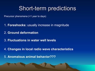 Short-term predictions Precursor phenomena (<1 year to days) 1.  Foreshocks:  usually increase in magnitude  2.  Ground deformation 3.  Fluctuations in water well levels 4.  Changes in local radio wave characteristics  5.  Anomalous animal behavior??? 