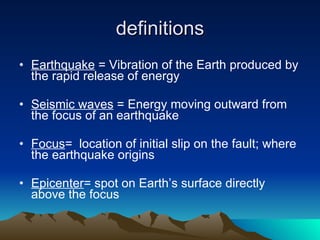 definitions Earthquake  = Vibration of the Earth produced by the rapid release of energy Seismic waves  = Energy moving outward from the focus of an earthquake  Focus =  location of initial slip on the fault; where the earthquake origins Epicenter = spot on Earth’s surface directly above the focus 