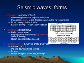 Seismic waves: forms P-waves:   (primary or first) called compressional, or push-pull waves Propagate  parallel  to the direction in which the wave is moving Move through solids, liquids Fastest moving – reach seismic station first S-waves:   (secondary)   Called shear waves Propagate the movement  perpendicular  to the direction in which the wave is moving Reach seismic station second Surface waves  (L-waves or long waves). Complex motion Up-and-down and side-to-side Slowest Most damage to structures, buildings 