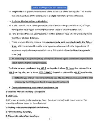4
 Magnitude: is a quantitative measure of the actual size of the earthquake. This means
that the magnitude of the earthquake is a single value for a given earthquake.
 Professor Charles Richter noticed that:
a) at the same distance, seismograms (records of earthquake ground vibration) of larger
earthquakes have bigger wave amplitude than those of smaller earthquakes;
b) For a given earthquake, seismograms at farther distances have smaller wave amplitude
than those at close distances.
o These prompted him to propose the now commonly used magnitude scale, the Richter
Scale, which is obtained from the seismograms and accounts for the dependence of
waveform amplitude on epicentral distance. This scale is also called Local Magnitude
scale (ML).
o An increasing in magnitude (M) by 1.0 implies 10 times higher wave form amplitude and
about 31 time higher energy released.
For instance, energy released in a M 7.7 earthquake is about 31 times that released in a
M 6.7 earthquake, and is about 1000 (≈31×31) times that released in a M 5.7 earthquake.
o Note: Did you know? The energy released by a M6.3 earthquake is equivalent to that
released by the 1945 Atom Bomb dropped on Hiroshima!!).
 Two most commonly used intensity scales are the
1-Modified Mercalli Intensity (MMI) Scale
2-MSK Scale.
Both scales are quite similar and range from I (least perceptive) to XII (most severe). The
intensity scales are based on three features:
1-Shaking –perception by people and animals,
2-Performance of buildings,
3-Changes to natural surroundings.
 