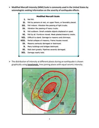 5
 Modified Mercalli Intensity (MMI) Scale is commonly used in the United States by
seismologists seeking information on the severity of earthquake effects.
 The distribution of intensity at different places during an earthquake is shown
graphically using isoseismals, lines joining places with equal seismic intensity.
 