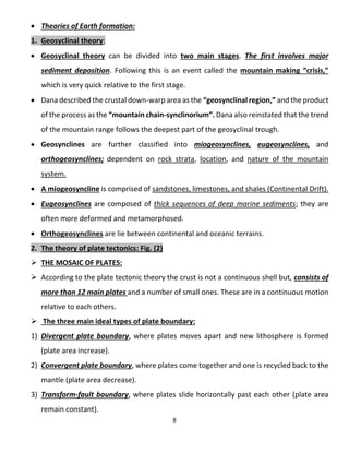 8
 Theories of Earth formation:
1. Geosyclinal theory:
 Geosyclinal theory can be divided into two main stages. The first involves major
sediment deposition. Following this is an event called the mountain making “crisis,”
which is very quick relative to the first stage.
 Dana described the crustal down-warp area as the “geosynclinal region,” and the product
of the process as the “mountain chain-synclinorium”. Dana also reinstated that the trend
of the mountain range follows the deepest part of the geosyclinal trough.
 Geosynclines are further classified into miogeosynclines, eugeosynclines, and
orthogeosynclines; dependent on rock strata, location, and nature of the mountain
system.
 A miogeosyncline is comprised of sandstones, limestones, and shales (Continental Drift).
 Eugeosynclines are composed of thick sequences of deep marine sediments; they are
often more deformed and metamorphosed.
 Orthogeosynclines are lie between continental and oceanic terrains.
2. The theory of plate tectonics: Fig. (2)
 THE MOSAIC OF PLATES:
 According to the plate tectonic theory the crust is not a continuous shell but, consists of
more than 12 main plates and a number of small ones. These are in a continuous motion
relative to each others.
 The three main ideal types of plate boundary:
1) Divergent plate boundary, where plates moves apart and new lithosphere is formed
(plate area increase).
2) Convergent plate boundary, where plates come together and one is recycled back to the
mantle (plate area decrease).
3) Transform-fault boundary, where plates slide horizontally past each other (plate area
remain constant).
 