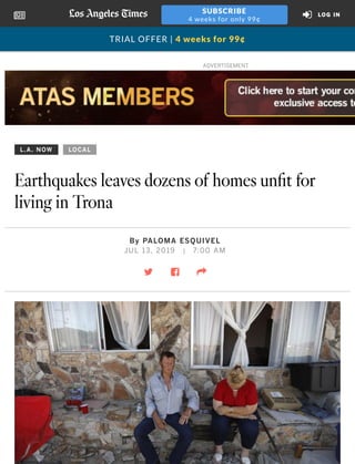 L.A. NOW LOCAL
Earthquakes leaves dozens of homes unﬁt for
living in Trona
By PALOMA ESQUIVEL
JUL 13, 2019 | 7:00 AM
! " #
ADVERTISEMENT
TRIAL OFFER | 4 weeks for 99¢
$
SUBSCRIBE
4 weeks for only 99¢
LOG IN
 