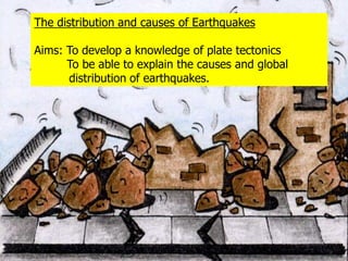 Thedistribution and causes of Earthquakes Aims: To develop a knowledge of plate tectonics          To be able to explain the causes and global   	distribution of earthquakes.  
