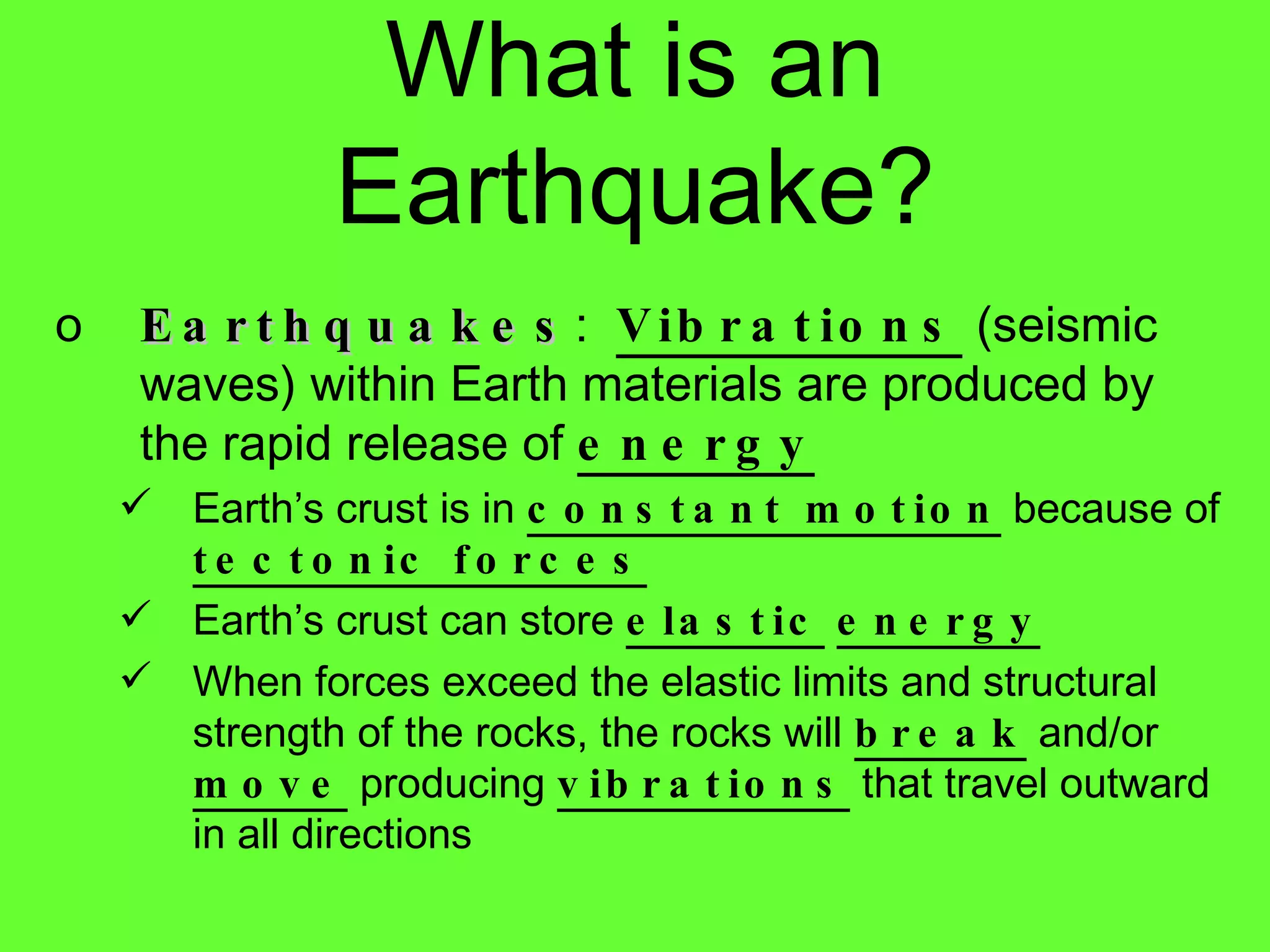 Earthquakes :  Vibrations  (seismic waves) within Earth materials are produced by the rapid release of  energy Earth’s crust is in  constant motion  because of  tectonic forces Earth’s crust can store  elastic   energy When forces exceed the elastic limits and structural strength of the rocks, the rocks will  break  and/or  move  producing  vibrations  that travel outward in all directions What is an Earthquake? 