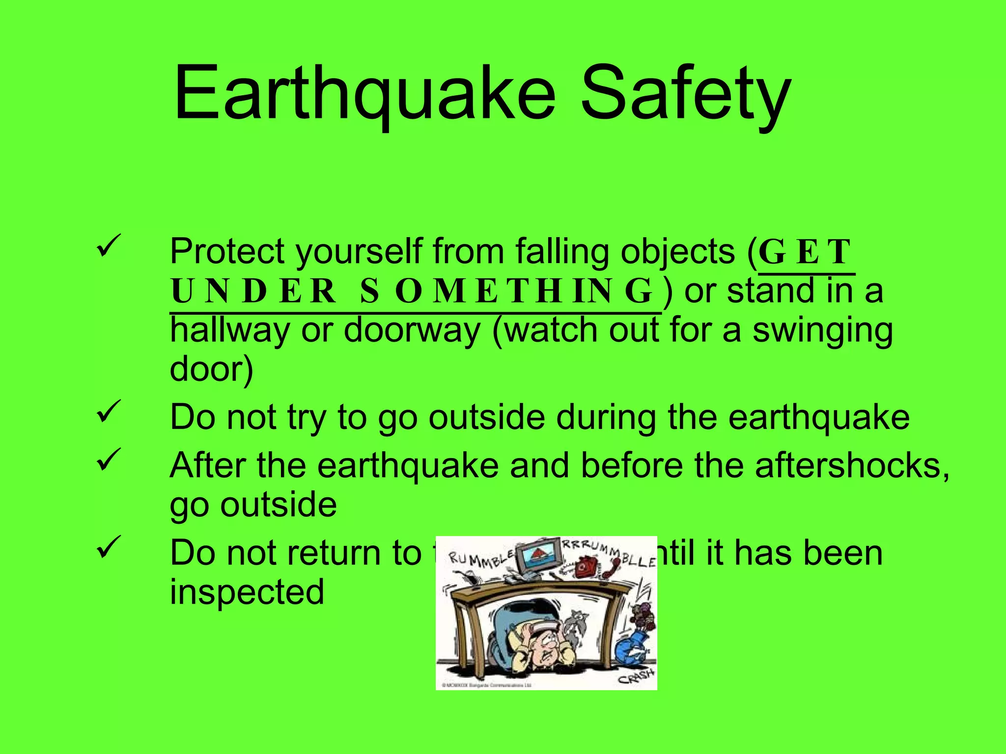 Earthquake Safety Protect yourself from falling objects ( GET UNDER SOMETHING ) or stand in a hallway or doorway (watch out for a swinging door) Do not try to go outside during the earthquake After the earthquake and before the aftershocks, go outside Do not return to the building until it has been inspected 