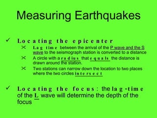 Locating the epicenter Lag time  between the arrival of the  P wave and the S wave  to the seismograph station is converted to a distance A circle with a  radius  that  equals  the distance is drawn around the station.  Two stations can narrow down the location to two places where the two circles  intersect Locating the focus :  the  lag-time  of the  L  wave will determine the depth of the focus Measuring Earthquakes 
