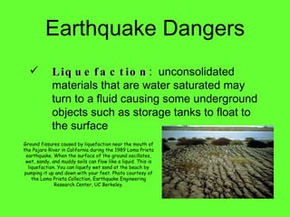Liquefaction :  unconsolidated materials that are water saturated may turn to a fluid causing some underground objects such as storage tanks to float to the surface Earthquake Dangers Ground fissures caused by liquefaction near the mouth of the Pajaro River in California during the 1989 Loma Prieta earthquake. When the surface of the ground oscillates, wet, sandy, and muddy soils can flow like a liquid. This is liquefaction. You can liquefy wet sand at the beach by pumping it up and down with your feet. Photo courtesy of the Loma Prieta Collection, Earthquake Engineering Research Center, UC Berkeley. 