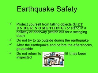 Earthquake Safety Protect yourself from falling objects ( GET UNDER SOMETHING ) or stand in a hallway or doorway (watch out for a swinging door) Do not try to go outside during the earthquake After the earthquake and before the aftershocks, go outside Do not return to the building until it has been inspected 