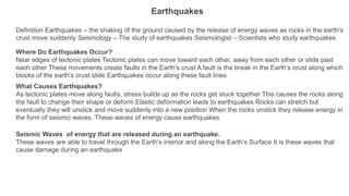 Earthquakes
Definition Earthquakes – the shaking of the ground caused by the release of energy waves as rocks in the earth’s
crust move suddenly Seismology – The study of earthquakes Seismologist – Scientists who study earthquakes
Where Do Earthquakes Occur?
Near edges of tectonic plates Tectonic plates can move toward each other, away from each other or slide past
each other These movements create faults in the Earth’s crust A fault is the break in the Earth’s crust along which
blocks of the earth's crust slide Earthquakes occur along these fault lines
What Causes Earthquakes?
As tectonic plates move along faults, stress builds up as the rocks get stuck together This causes the rocks along
the fault to change their shape or deform Elastic deformation leads to earthquakes Rocks can stretch but
eventually they will unstick and move suddenly into a new position When the rocks unstick they release energy in
the form of seismic waves. These waves of energy cause earthquakes
Seismic Waves of energy that are released during an earthquake.
These waves are able to travel through the Earth’s interior and along the Earth’s Surface It is these waves that
cause damage during an earthquake
 