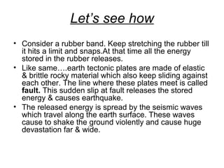 Let’s see how
• Consider a rubber band. Keep stretching the rubber till
it hits a limit and snaps.At that time all the energy
stored in the rubber releases.
• Like same….earth tectonic plates are made of elastic
& brittle rocky material which also keep sliding against
each other. The line where these plates meet is called
fault. This sudden slip at fault releases the stored
energy & causes earthquake.
• The released energy is spread by the seismic waves
which travel along the earth surface. These waves
cause to shake the ground violently and cause huge
devastation far & wide.
 