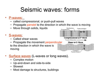 Seismic waves: forms
• P-waves:
– called compressional, or push-pull waves
– Propagate parralel to the direction in which the wave is moving
– Move through solids, liquids
• S-waves:
– Called shear waves
– Propagate the movement perpendicular
to the direction in which the wave is
moving
• Surface waves (L-waves or long waves).
– Complex motion
– Up-and-down and side-to-side
– Slowest
– Most damage to structures, buildings
 