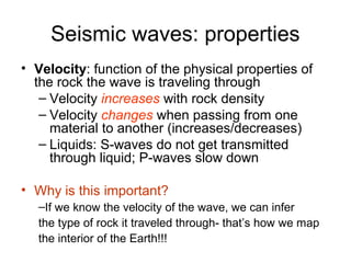 Seismic waves: properties
• Velocity: function of the physical properties of
the rock the wave is traveling through
– Velocity increases with rock density
– Velocity changes when passing from one
material to another (increases/decreases)
– Liquids: S-waves do not get transmitted
through liquid; P-waves slow down
• Why is this important?
–If we know the velocity of the wave, we can infer
the type of rock it traveled through- that’s how we map
the interior of the Earth!!!
 