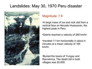 Landslides: May 30, 1970 Peru disaster
Magnitude: 7.9
•A large mass of ice and rock slid from a
vertical face on Nevado Huascaran, the
highest peak in Peru
•Debris reached a velocity of 280 km/hr
•traveled 11 km horizontally in about 4
minutes at a mean velocity of 165
km/hr.
•Buried the towns of Yungay and
Ranrahirca, The death toll in both
villages was 20,000.
 