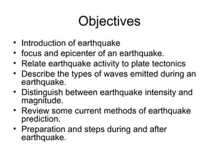 Objectives
• Introduction of earthquake
• focus and epicenter of an earthquake.
• Relate earthquake activity to plate tectonics
• Describe the types of waves emitted during an
earthquake.
• Distinguish between earthquake intensity and
magnitude.
• Review some current methods of earthquake
prediction.
• Preparation and steps during and after
earthquake.
 