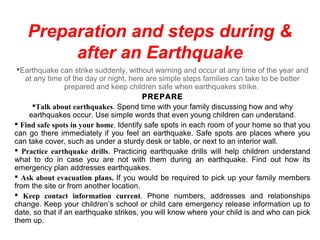 Preparation and steps during &
after an Earthquake
Earthquake can strike suddenly, without warning and occur at any time of the year and
at any time of the day or night, here are simple steps families can take to be better
prepared and keep children safe when earthquakes strike.
PREPARE
Talk about earthquakes. Spend time with your family discussing how and why
earthquakes occur. Use simple words that even young children can understand.
 Find safe spots in your home. Identify safe spots in each room of your home so that you
can go there immediately if you feel an earthquake. Safe spots are places where you
can take cover, such as under a sturdy desk or table, or next to an interior wall.
 Practice earthquake drills. Practicing earthquake drills will help children understand
what to do in case you are not with them during an earthquake. Find out how its
emergency plan addresses earthquakes.
 Ask about evacuation plans. If you would be required to pick up your family members
from the site or from another location.
 Keep contact information current. Phone numbers, addresses and relationships
change. Keep your children’s school or child care emergency release information up to
date, so that if an earthquake strikes, you will know where your child is and who can pick
them up.
 