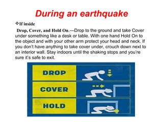 During an earthquake
If inside
Drop, Cover, and Hold On.—Drop to the ground and take Cover
under something like a desk or table. With one hand Hold On to
the object and with your other arm protect your head and neck. If
you don’t have anything to take cover under, crouch down next to
an interior wall. Stay indoors until the shaking stops and you’re
sure it’s safe to exit.
 