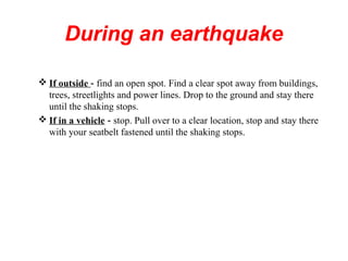 During an earthquake
 If outside - find an open spot. Find a clear spot away from buildings,
trees, streetlights and power lines. Drop to the ground and stay there
until the shaking stops.
 If in a vehicle - stop. Pull over to a clear location, stop and stay there
with your seatbelt fastened until the shaking stops.
 