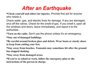 After an Earthquake
Check yourself and others for injuries. Provide first aid for anyone
who needs it.
Check water, gas, and electric lines for damage. If any are damaged,
shut off the valves. Check for the smell of gas. If you smell it, open all
the windows and doors, leave immediately, and report it to the
authorities .
Turn on the radio. Don't use the phone unless it's an emergency.
Stay out of damaged buildings.
Be careful around broken glass and debris. Wear boots or sturdy shoes
to keep from cutting your feet.
Stay away from beaches. Tsunamis may sometimes hit after the ground
has stopped shaking.
Stay away from damaged areas.
If you're at school or work, follow the emergency plan or the
instructions of the person in charge.
 