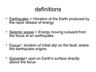 definitions
• Earthquake = Vibration of the Earth produced by
the rapid release of energy
• Seismic waves = Energy moving outward from
the focus of an earthquake
• Focus= location of initial slip on the fault; where
the earthquake origins
• Epicenter= spot on Earth’s surface directly
above the focus
 