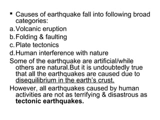  Causes of earthquake fall into following broad
categories:
a.Volcanic eruption
b.Folding & faulting
c.Plate tectonics
d.Human interference with nature
Some of the earthquake are artificial/while
others are natural.But it is undoubtedly true
that all the earthquakes are caused due to
disequilibrium in the earth’s crust.
However, all earthquakes caused by human
activities are not as terrifying & disastrous as
tectonic earthquakes.
 