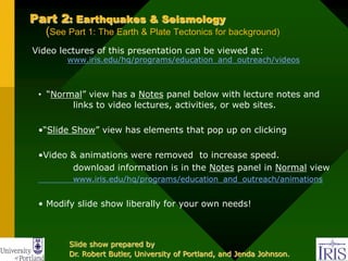 Part 2: Earthquakes & Seismology
(See Part 1: The Earth & Plate Tectonics for background)
Video lectures of this presentation can be viewed at:
www.iris.edu/hq/programs/education_and_outreach/videos
• “Normal” view has a Notes panel below with lecture notes and
links to video lectures, activities, or web sites.
•“Slide Show” view has elements that pop up on clicking
•Video & animations were removed to increase speed.
download information is in the Notes panel in Normal view
www.iris.edu/hq/programs/education_and_outreach/animations
• Modify slide show liberally for your own needs!
Slide show prepared by
Dr. Robert Butler, University of Portland, and Jenda Johnson.
 