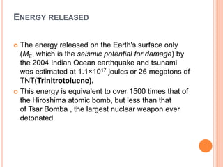 ENERGY RELEASED
 The energy released on the Earth's surface only
(ME, which is the seismic potential for damage) by
the 2004 Indian Ocean earthquake and tsunami
was estimated at 1.1×1017 joules or 26 megatons of
TNT(Trinitrotoluene).
 This energy is equivalent to over 1500 times that of
the Hiroshima atomic bomb, but less than that
of Tsar Bomba , the largest nuclear weapon ever
detonated
 