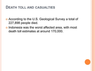 DEATH TOLL AND CASUALTIES
 According to the U.S. Geological Survey a total of
227,898 people died.
 Indonesia was the worst affected area, with most
death toll estimates at around 170,000.
 
