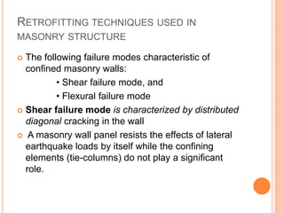 RETROFITTING TECHNIQUES USED IN
MASONRY STRUCTURE
 The following failure modes characteristic of
confined masonry walls:
• Shear failure mode, and
• Flexural failure mode
 Shear failure mode is characterized by distributed
diagonal cracking in the wall
 A masonry wall panel resists the effects of lateral
earthquake loads by itself while the confining
elements (tie-columns) do not play a significant
role.
 