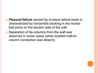  Flexural failure caused by in-plane lateral loads is
characterized by horizontal cracking in the mortar
bed joints on the tension side of the wall
 Separation of tie-columns from the wall was
observed in some cases (when toothed wall-to-
column connection was absent).
 