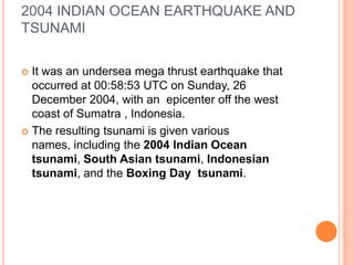 2004 INDIAN OCEAN EARTHQUAKE AND
TSUNAMI
 It was an undersea mega thrust earthquake that
occurred at 00:58:53 UTC on Sunday, 26
December 2004, with an epicenter off the west
coast of Sumatra , Indonesia.
 The resulting tsunami is given various
names, including the 2004 Indian Ocean
tsunami, South Asian tsunami, Indonesian
tsunami, and the Boxing Day tsunami.
 