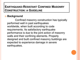 EARTHQUAKE-RESISTANT CONFINED MASONRY
CONSTRUCTION: A GUIDELINE
 Background
Confined masonry construction has typically
performed well in past earthquakes
worldwide, when built according to code
requirements. Its satisfactory earthquake
performance is due to the joint action of masonry
walls and their confining elements. Properly
designed and built confined masonry buildings are
expected to experience damage in severe
earthquakes.
 