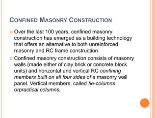 CONFINED MASONRY CONSTRUCTION
 Over the last 100 years, confined masonry
construction has emerged as a building technology
that offers an alternative to both unreinforced
masonry and RC frame construction
 Confined masonry construction consists of masonry
walls (made either of clay brick or concrete block
units) and horizontal and vertical RC confining
members built on all four sides of a masonry wall
panel. Vertical members, called tie-columns
orpractical columns.
 