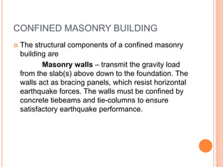 CONFINED MASONRY BUILDING
 The structural components of a confined masonry
building are
Masonry walls – transmit the gravity load
from the slab(s) above down to the foundation. The
walls act as bracing panels, which resist horizontal
earthquake forces. The walls must be confined by
concrete tiebeams and tie-columns to ensure
satisfactory earthquake performance.
 