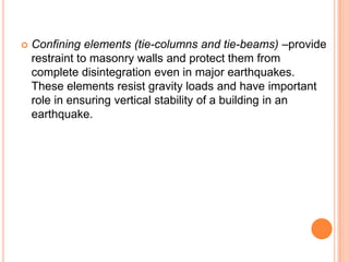  Confining elements (tie-columns and tie-beams) –provide
restraint to masonry walls and protect them from
complete disintegration even in major earthquakes.
These elements resist gravity loads and have important
role in ensuring vertical stability of a building in an
earthquake.
 