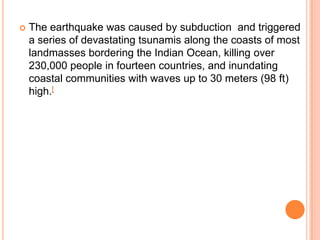  The earthquake was caused by subduction and triggered
a series of devastating tsunamis along the coasts of most
landmasses bordering the Indian Ocean, killing over
230,000 people in fourteen countries, and inundating
coastal communities with waves up to 30 meters (98 ft)
high.[
 
