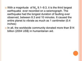  With a magnitude of Mw 9.1–9.3, it is the third largest
earthquake ever recorded on a seismograph. The
earthquake had the longest duration of faulting ever
observed, between 8.3 and 10 minutes. It caused the
entire planet to vibrate as much as 1 centimeter (0.4
inches)
 In all, the worldwide community donated more than $14
billion (2004 US$) in humanitarian aid.
 