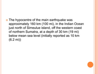  The hypocentre of the main earthquake was
approximately 160 km (100 mi), in the Indian Ocean
just north of Simeulue island, off the western coast
of northern Sumatra, at a depth of 30 km (19 mi)
below mean sea level (initially reported as 10 km
(6.2 mi))
 