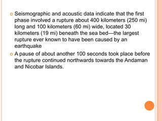  Seismographic and acoustic data indicate that the first
phase involved a rupture about 400 kilometers (250 mi)
long and 100 kilometers (60 mi) wide, located 30
kilometers (19 mi) beneath the sea bed—the largest
rupture ever known to have been caused by an
earthquake
 A pause of about another 100 seconds took place before
the rupture continued northwards towards the Andaman
and Nicobar Islands.
 