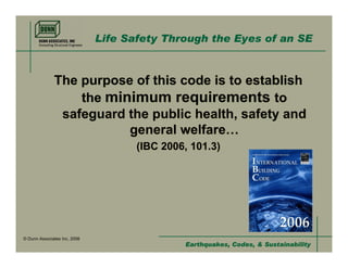 Life Safety Through the Eyes of an SE



              The purpose of this code is to establish
                  the minimum requirements to
               safeguard the public health, safety and
                         general welfare…
                                     (IBC 2006, 101.3)




© Dunn Associates Inc, 2008
                                              Earthquakes, Codes, & Sustainability
 