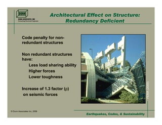 Architectural Effect on Structure:
                                    Redundancy Deficient


           Code penalty for non-
           redundant structures

           Non redundant structures
           have:
              Less load sharing ability
              Higher forces
              Lower toughness




                                                                                  FEMA (2000)
                                   ρ
           Increase of 1.3 factor (ρ)
            on seismic forces


© Dunn Associates Inc, 2008
                                           Earthquakes, Codes, & Sustainability
 