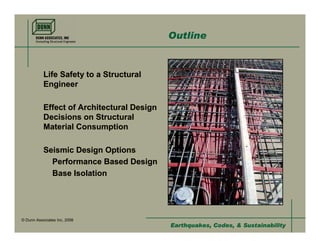 Outline


           Life Safety to a Structural
           Engineer

           Effect of Architectural Design
           Decisions on Structural
           Material Consumption

           Seismic Design Options
             Performance Based Design
             Base Isolation




© Dunn Associates Inc, 2008
                                            Earthquakes, Codes, & Sustainability
 