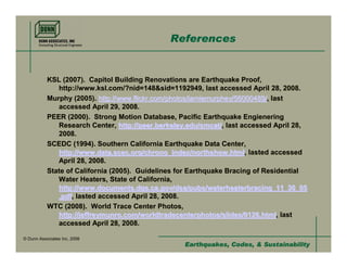 References


           KSL (2007). Capitol Building Renovations are Earthquake Proof,
              http://www.ksl.com/?nid=148&sid=1192949, last accessed April 28, 2008.
           Murphy (2005). http://www.flickr.com/photos/jamiemurphey/56000489/, last
              accessed April 29, 2008.
           PEER (2000). Strong Motion Database, Pacific Earthquake Engienering
              Research Center, http://peer.berkeley.edu/smcat/, last accessed April 28,
              2008.
           SCEDC (1994). Southern California Earthquake Data Center,
              http://www.data.scec.org/chrono_index/northshow.html, lasted accessed
              April 28, 2008.
           State of California (2005). Guidelines for Earthquake Bracing of Residential
              Water Heaters, State of California,
              http://www.documents.dgs.ca.gov/dsa/pubs/waterheaterbracing_11_30_05
              .pdf, lasted accessed April 28, 2008.
           WTC (2008). World Trace Center Photos,
              http://jeffreymunro.com/worldtradecenterphotos/slides/0126.html, last
              accessed April 28, 2008.

© Dunn Associates Inc, 2008
                                                   Earthquakes, Codes, & Sustainability
 