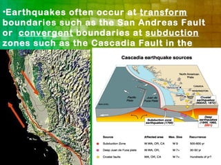 •Earthquakes often occur at transform
boundaries such as the San Andreas Fault
or convergent boundaries at subduction
zones such as the Cascadia Fault in the
Pacific Northwest.
 