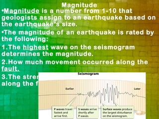Magnitude
•Magnitude is a number from 1-10 that
geologists assign to an earthquake based on
the earthquake’s size.
•The magnitude of an earthquake is rated by
the following:
1.The highest wave on the seismogram
determines the magnitude.
2.How much movement occurred along the
fault.
3.The strength of the rocks that slipped
along the fault.
 