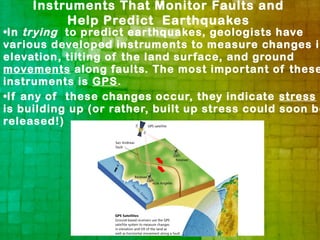 Instruments That Monitor Faults and
          Help Predict Earthquakes
•In trying to predict earthquakes, geologists have
various developed instruments to measure changes in
elevation, tilting of the land surface, and ground
movements along faults. The most important of these
instruments is GPS.
•If any of these changes occur, they indicate stress
is building up (or rather, built up stress could soon be
released!)
 