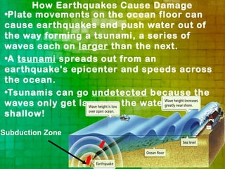 How Earthquakes Cause Damage
 •Plate movements on the ocean floor can
 cause earthquakes and push water out of
 the way forming a tsunami, a series of
 waves each on larger than the next.
 •A tsunami spreads out from an
 earthquake's epicenter and speeds across
 the ocean.
 •Tsunamis can go undetected because the
 waves only get large as the water gets
 shallow!

Subduction Zone
 