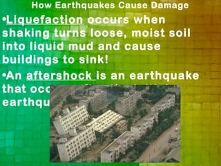 How Earthquakes Cause Damage
•Liquefaction occurs when
shaking turns loose, moist soil
into liquid mud and cause
buildings to sink!
•An aftershock is an earthquake
that occurs after the initial
earthquake.
 