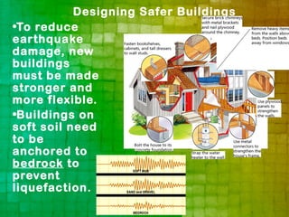 Designing Safer Buildings
•To reduce
earthquake
damage, new
buildings
must be made
stronger and
more flexible.
•Buildings on
soft soil need
to be
anchored to
bedrock to
prevent
liquefaction.
 