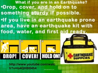 What if you are in an Earthquake?
•Drop, cover, and hold on to
something sturdy if possible.
•If you live in an earthquake prone
area, have an earthquake kit with
food, water, and first aid ready.




   http://www.youtube.com/watc
   h?v=Io4QH8I04h4
 